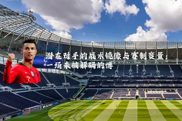 潜在对手的战术镜像与赛制变量:一场未被解码的博弈